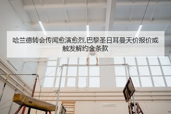 哈兰德转会传闻愈演愈烈,巴黎圣日耳曼天价报价或触发解约金条款